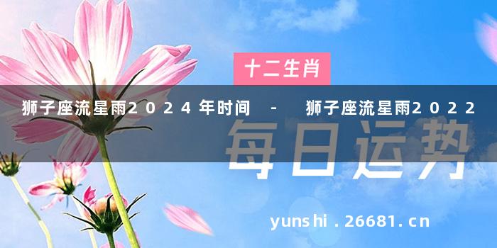 狮子座流星雨2024年时间 - 狮子座流星雨2022